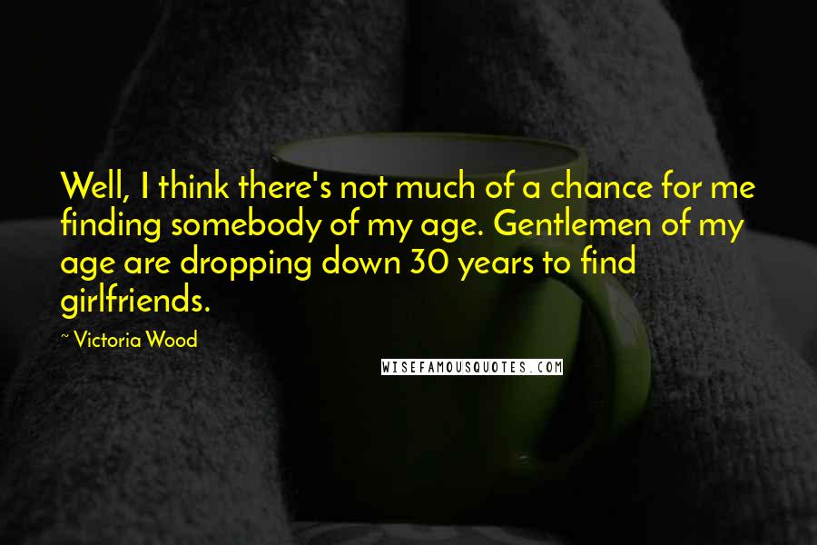 Victoria Wood Quotes: Well, I think there's not much of a chance for me finding somebody of my age. Gentlemen of my age are dropping down 30 years to find girlfriends.