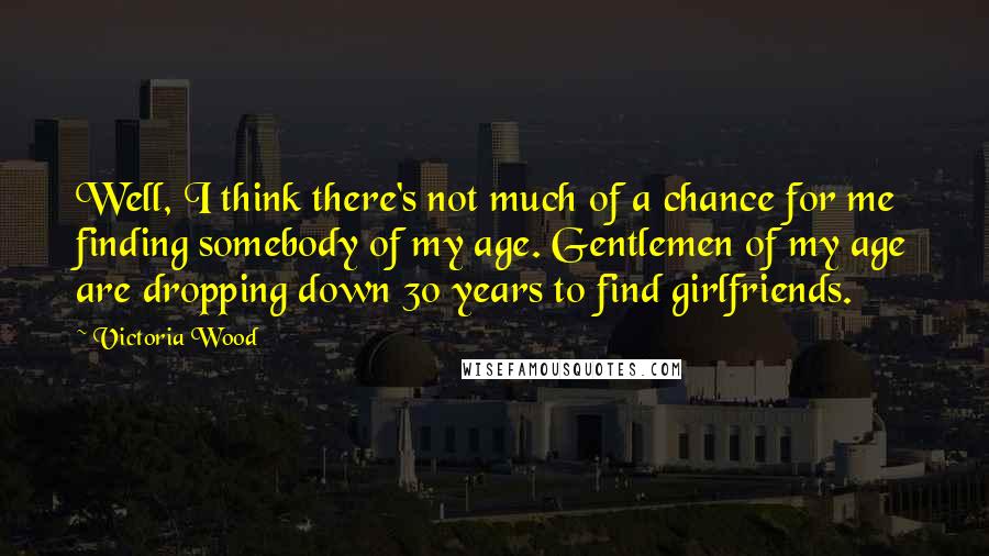 Victoria Wood Quotes: Well, I think there's not much of a chance for me finding somebody of my age. Gentlemen of my age are dropping down 30 years to find girlfriends.