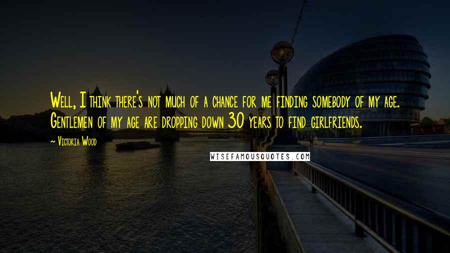 Victoria Wood Quotes: Well, I think there's not much of a chance for me finding somebody of my age. Gentlemen of my age are dropping down 30 years to find girlfriends.
