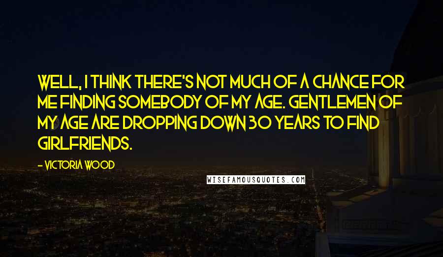 Victoria Wood Quotes: Well, I think there's not much of a chance for me finding somebody of my age. Gentlemen of my age are dropping down 30 years to find girlfriends.