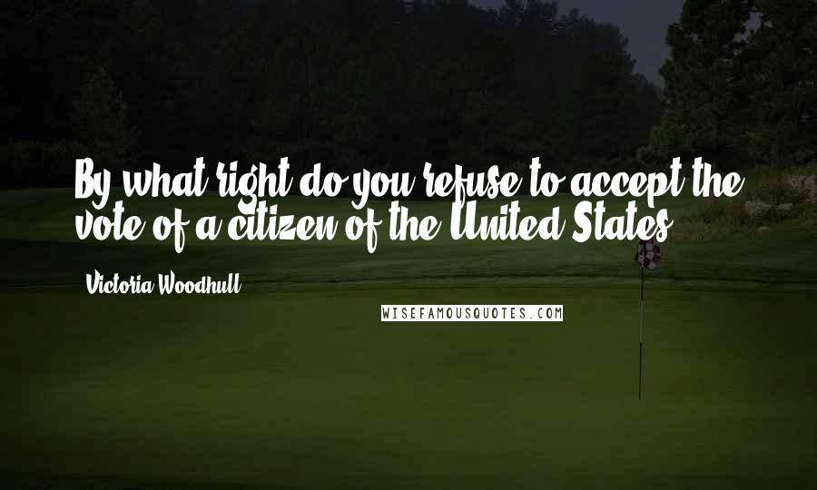 Victoria Woodhull Quotes: By what right do you refuse to accept the vote of a citizen of the United States?