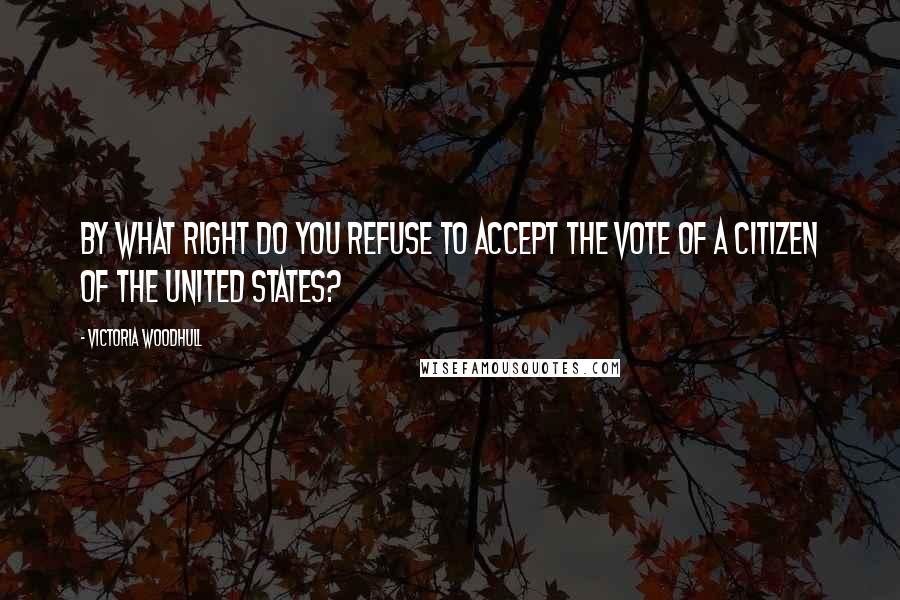 Victoria Woodhull Quotes: By what right do you refuse to accept the vote of a citizen of the United States?