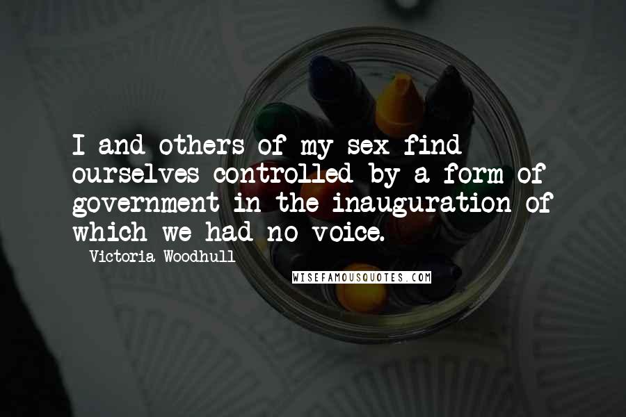 Victoria Woodhull Quotes: I and others of my sex find ourselves controlled by a form of government in the inauguration of which we had no voice.