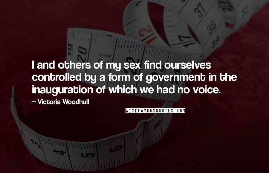 Victoria Woodhull Quotes: I and others of my sex find ourselves controlled by a form of government in the inauguration of which we had no voice.