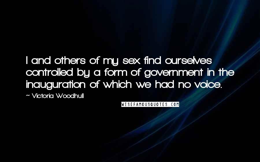 Victoria Woodhull Quotes: I and others of my sex find ourselves controlled by a form of government in the inauguration of which we had no voice.