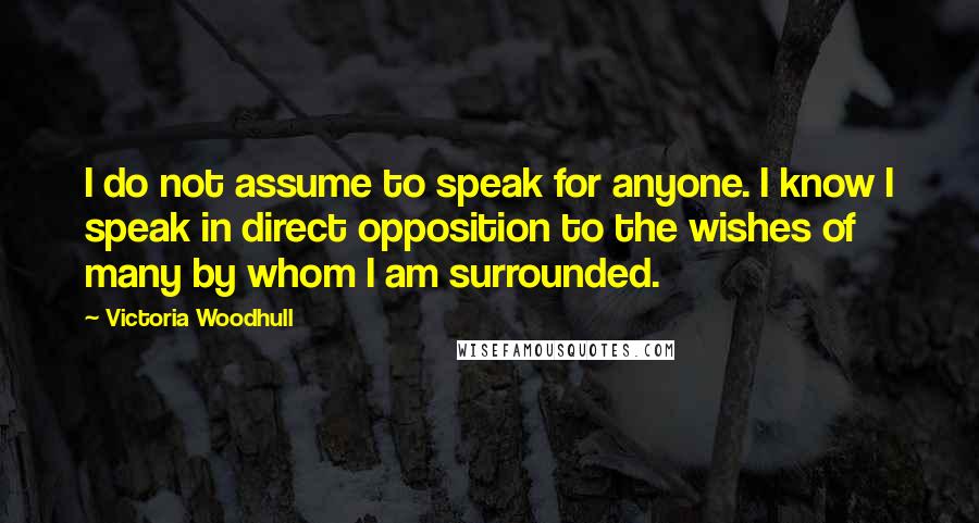 Victoria Woodhull Quotes: I do not assume to speak for anyone. I know I speak in direct opposition to the wishes of many by whom I am surrounded.