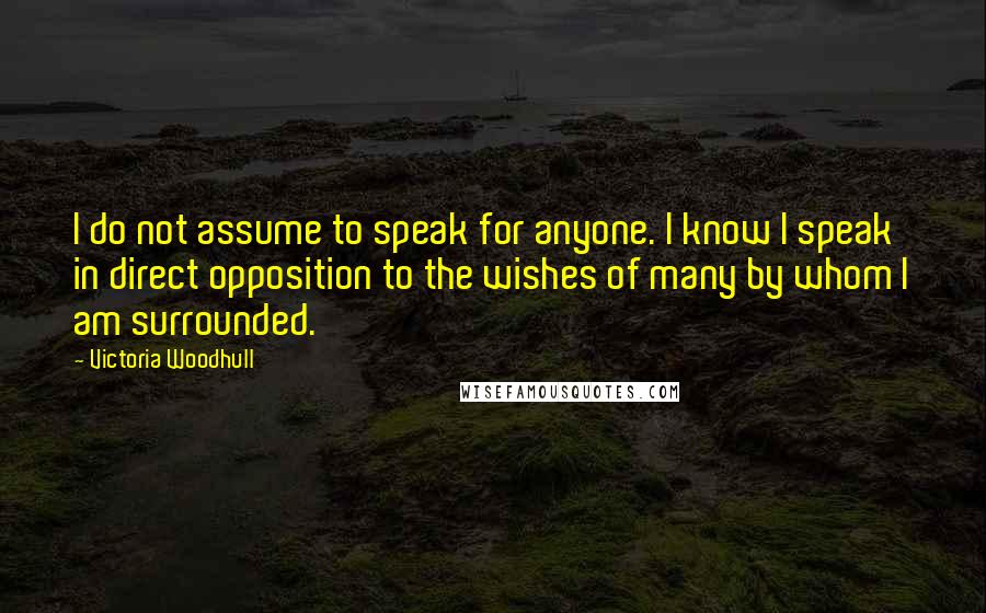 Victoria Woodhull Quotes: I do not assume to speak for anyone. I know I speak in direct opposition to the wishes of many by whom I am surrounded.
