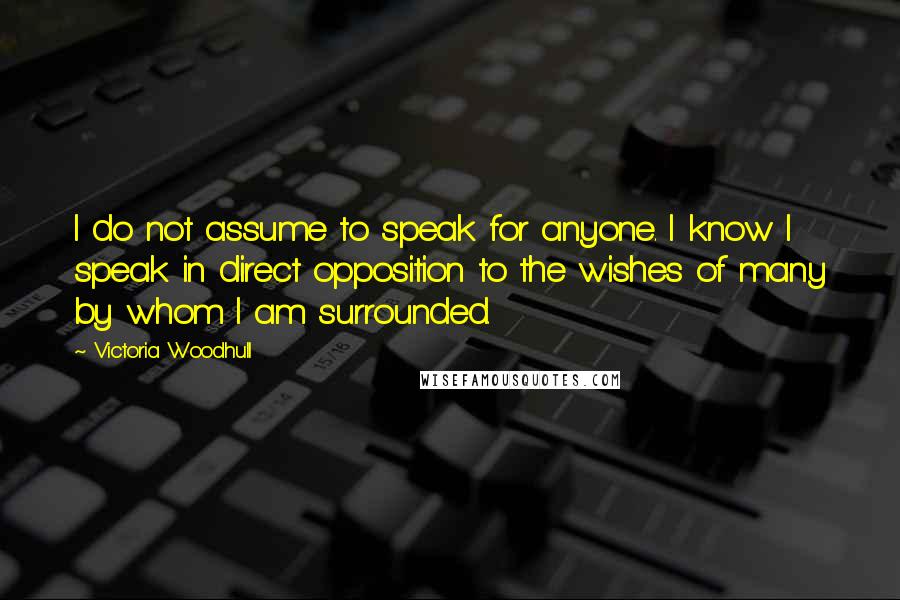 Victoria Woodhull Quotes: I do not assume to speak for anyone. I know I speak in direct opposition to the wishes of many by whom I am surrounded.