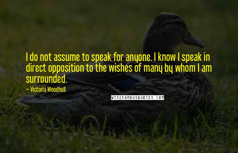 Victoria Woodhull Quotes: I do not assume to speak for anyone. I know I speak in direct opposition to the wishes of many by whom I am surrounded.