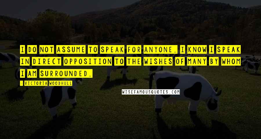 Victoria Woodhull Quotes: I do not assume to speak for anyone. I know I speak in direct opposition to the wishes of many by whom I am surrounded.