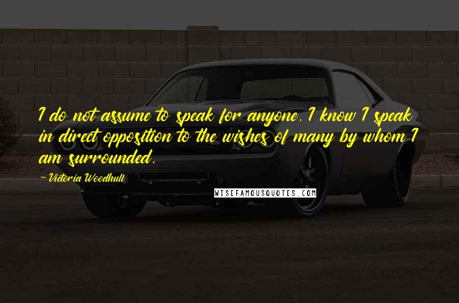 Victoria Woodhull Quotes: I do not assume to speak for anyone. I know I speak in direct opposition to the wishes of many by whom I am surrounded.