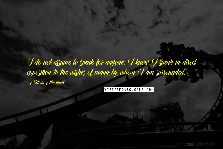 Victoria Woodhull Quotes: I do not assume to speak for anyone. I know I speak in direct opposition to the wishes of many by whom I am surrounded.