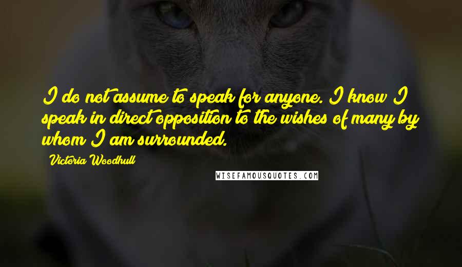 Victoria Woodhull Quotes: I do not assume to speak for anyone. I know I speak in direct opposition to the wishes of many by whom I am surrounded.