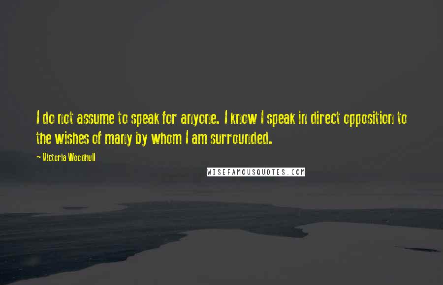 Victoria Woodhull Quotes: I do not assume to speak for anyone. I know I speak in direct opposition to the wishes of many by whom I am surrounded.