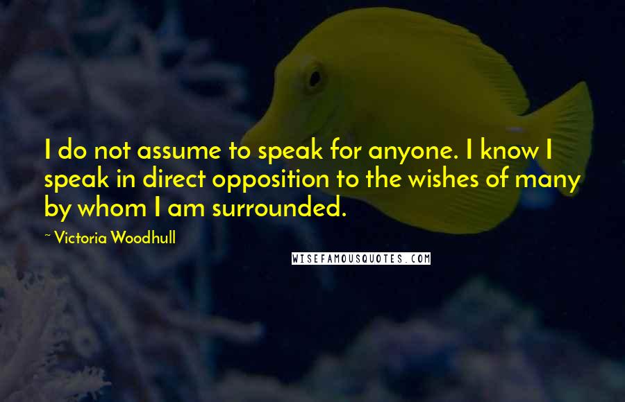 Victoria Woodhull Quotes: I do not assume to speak for anyone. I know I speak in direct opposition to the wishes of many by whom I am surrounded.