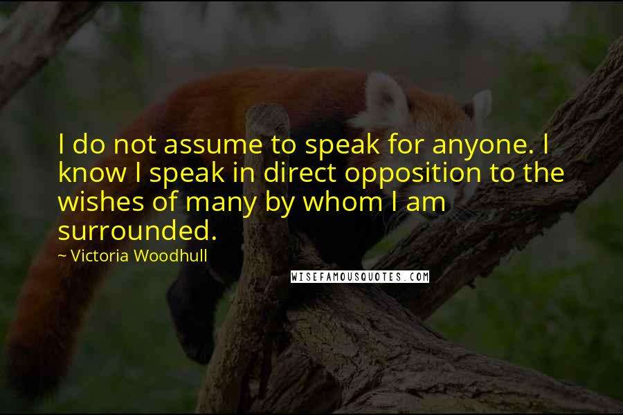 Victoria Woodhull Quotes: I do not assume to speak for anyone. I know I speak in direct opposition to the wishes of many by whom I am surrounded.