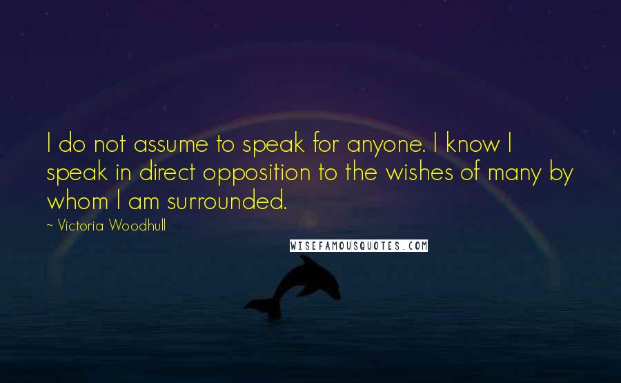 Victoria Woodhull Quotes: I do not assume to speak for anyone. I know I speak in direct opposition to the wishes of many by whom I am surrounded.