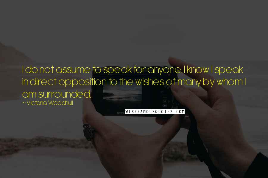 Victoria Woodhull Quotes: I do not assume to speak for anyone. I know I speak in direct opposition to the wishes of many by whom I am surrounded.