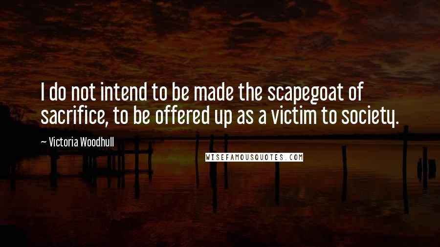 Victoria Woodhull Quotes: I do not intend to be made the scapegoat of sacrifice, to be offered up as a victim to society.