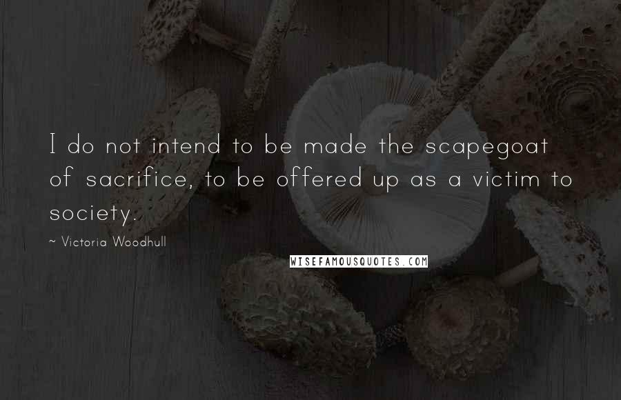 Victoria Woodhull Quotes: I do not intend to be made the scapegoat of sacrifice, to be offered up as a victim to society.
