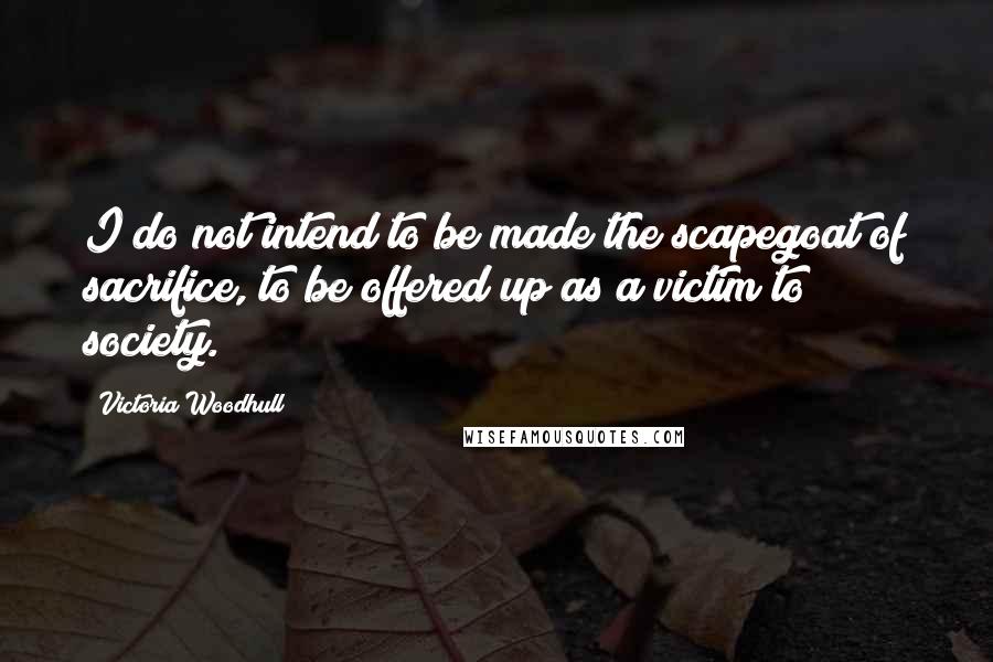 Victoria Woodhull Quotes: I do not intend to be made the scapegoat of sacrifice, to be offered up as a victim to society.