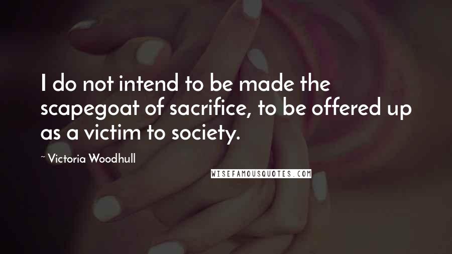 Victoria Woodhull Quotes: I do not intend to be made the scapegoat of sacrifice, to be offered up as a victim to society.