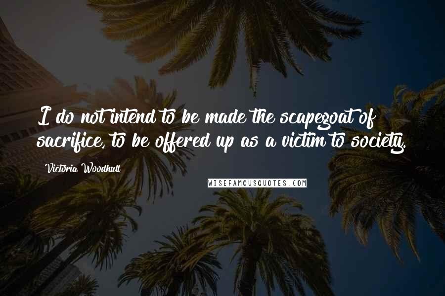Victoria Woodhull Quotes: I do not intend to be made the scapegoat of sacrifice, to be offered up as a victim to society.