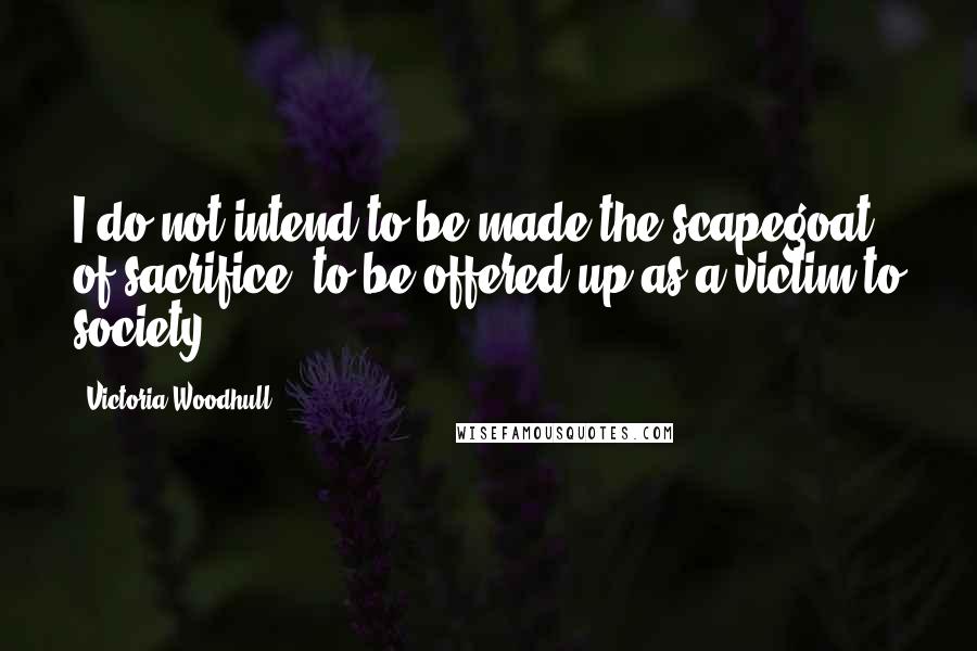 Victoria Woodhull Quotes: I do not intend to be made the scapegoat of sacrifice, to be offered up as a victim to society.