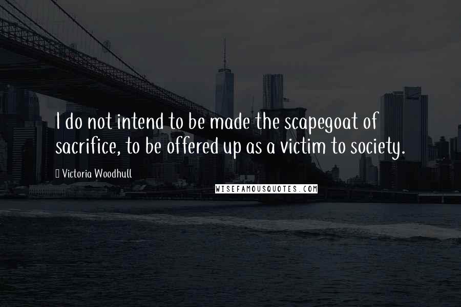 Victoria Woodhull Quotes: I do not intend to be made the scapegoat of sacrifice, to be offered up as a victim to society.