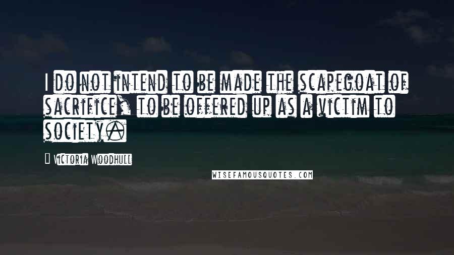 Victoria Woodhull Quotes: I do not intend to be made the scapegoat of sacrifice, to be offered up as a victim to society.