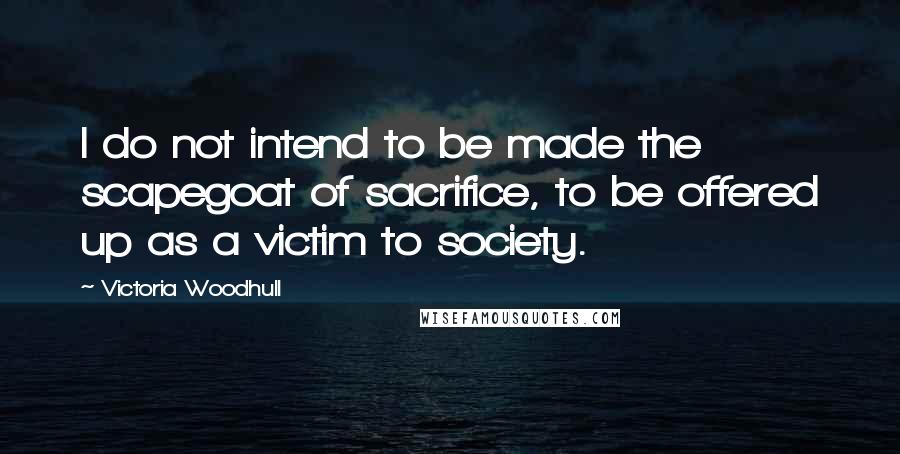 Victoria Woodhull Quotes: I do not intend to be made the scapegoat of sacrifice, to be offered up as a victim to society.