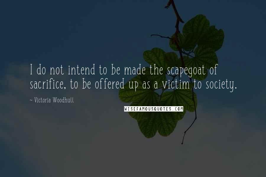 Victoria Woodhull Quotes: I do not intend to be made the scapegoat of sacrifice, to be offered up as a victim to society.