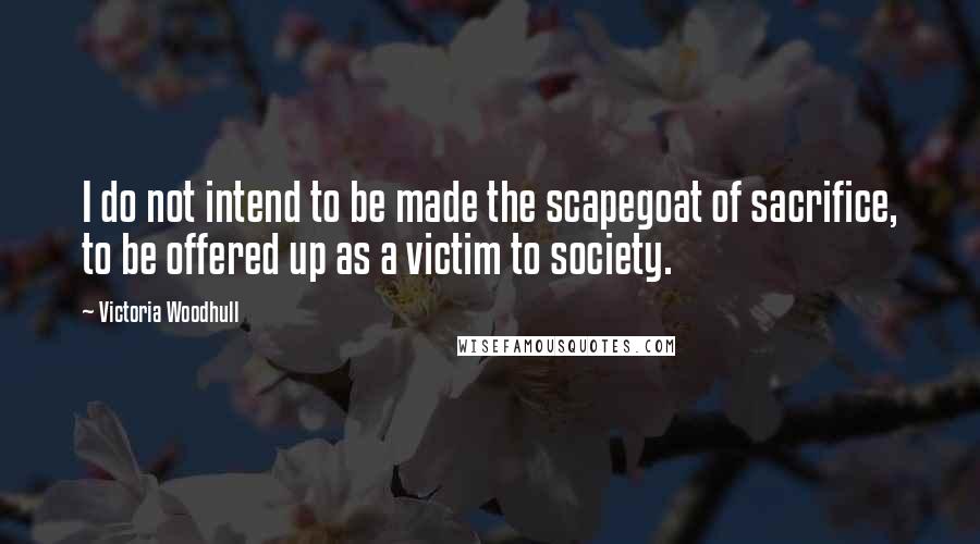 Victoria Woodhull Quotes: I do not intend to be made the scapegoat of sacrifice, to be offered up as a victim to society.