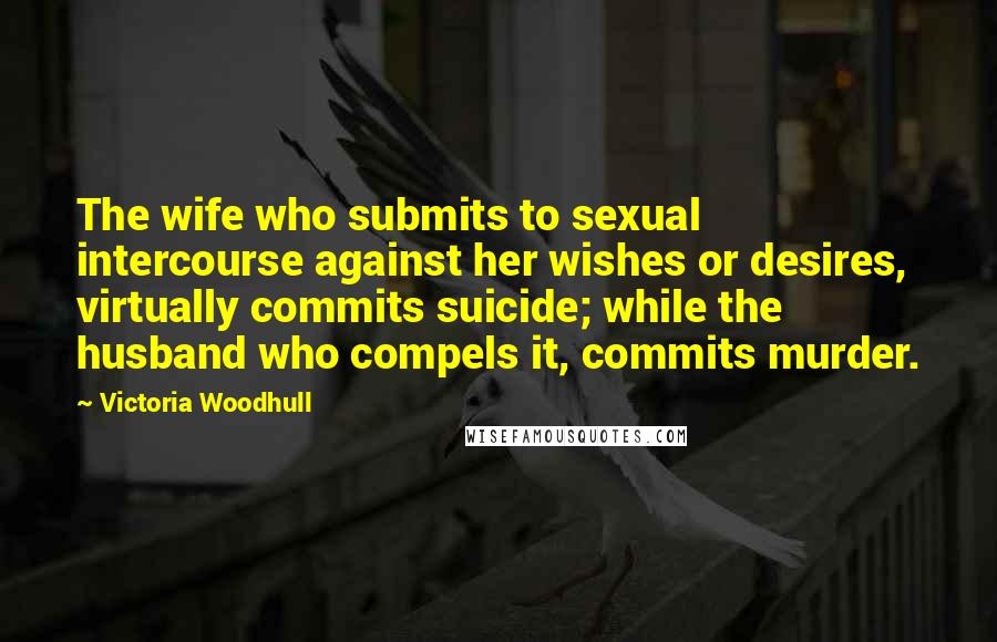 Victoria Woodhull Quotes: The wife who submits to sexual intercourse against her wishes or desires, virtually commits suicide; while the husband who compels it, commits murder.