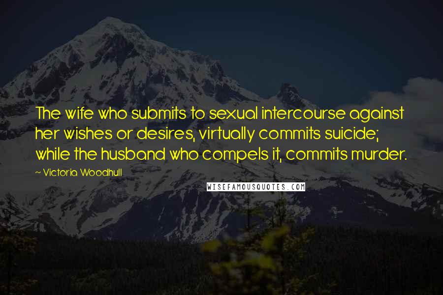 Victoria Woodhull Quotes: The wife who submits to sexual intercourse against her wishes or desires, virtually commits suicide; while the husband who compels it, commits murder.