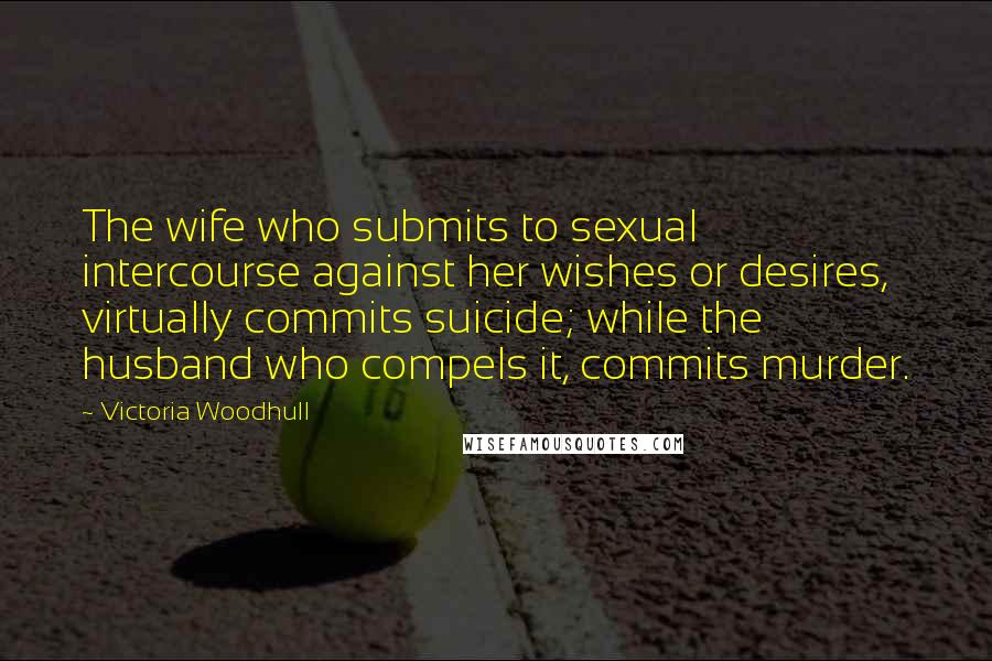 Victoria Woodhull Quotes: The wife who submits to sexual intercourse against her wishes or desires, virtually commits suicide; while the husband who compels it, commits murder.