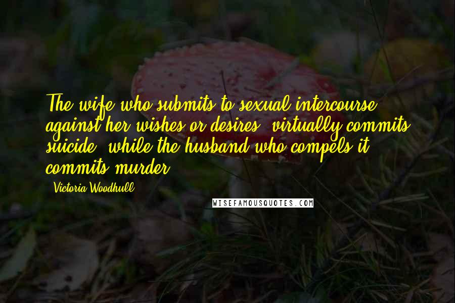 Victoria Woodhull Quotes: The wife who submits to sexual intercourse against her wishes or desires, virtually commits suicide; while the husband who compels it, commits murder.