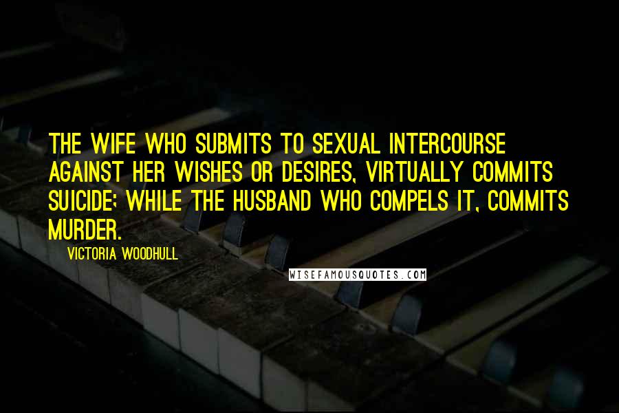 Victoria Woodhull Quotes: The wife who submits to sexual intercourse against her wishes or desires, virtually commits suicide; while the husband who compels it, commits murder.