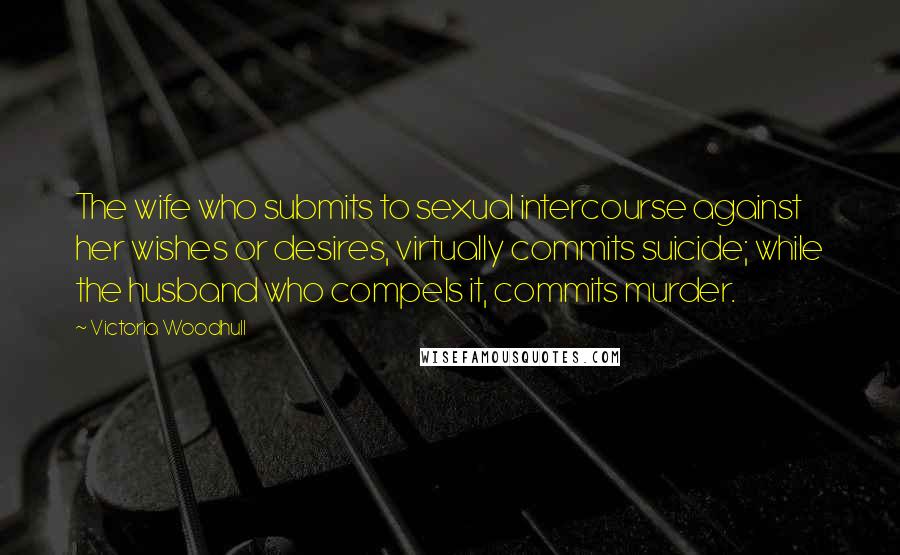 Victoria Woodhull Quotes: The wife who submits to sexual intercourse against her wishes or desires, virtually commits suicide; while the husband who compels it, commits murder.