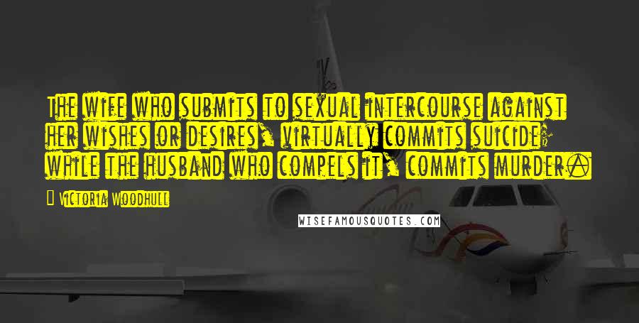 Victoria Woodhull Quotes: The wife who submits to sexual intercourse against her wishes or desires, virtually commits suicide; while the husband who compels it, commits murder.