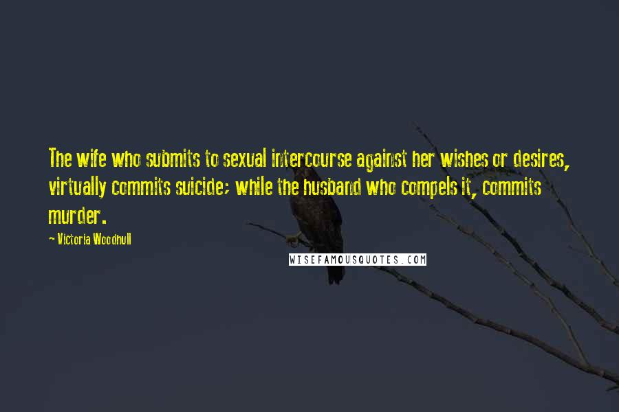 Victoria Woodhull Quotes: The wife who submits to sexual intercourse against her wishes or desires, virtually commits suicide; while the husband who compels it, commits murder.