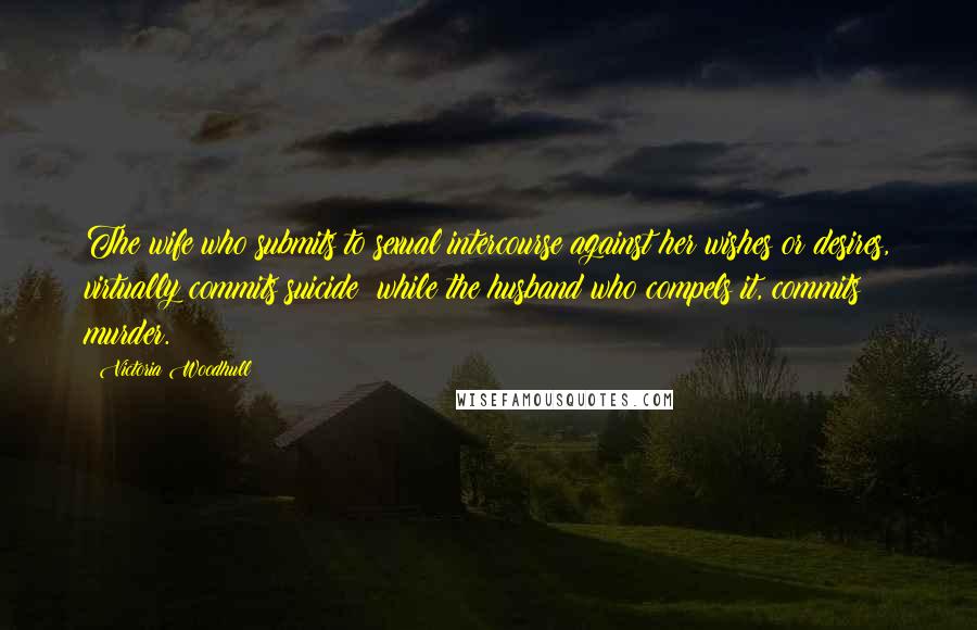 Victoria Woodhull Quotes: The wife who submits to sexual intercourse against her wishes or desires, virtually commits suicide; while the husband who compels it, commits murder.