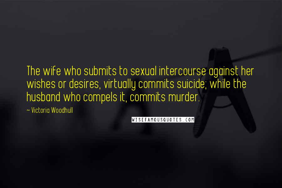 Victoria Woodhull Quotes: The wife who submits to sexual intercourse against her wishes or desires, virtually commits suicide; while the husband who compels it, commits murder.