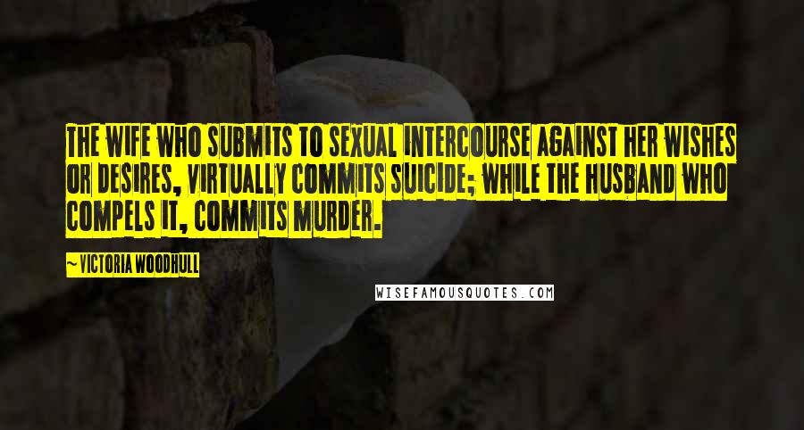 Victoria Woodhull Quotes: The wife who submits to sexual intercourse against her wishes or desires, virtually commits suicide; while the husband who compels it, commits murder.