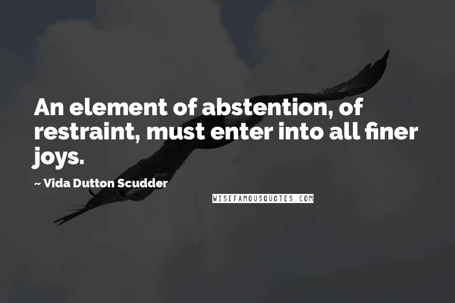 Vida Dutton Scudder Quotes: An element of abstention, of restraint, must enter into all finer joys.