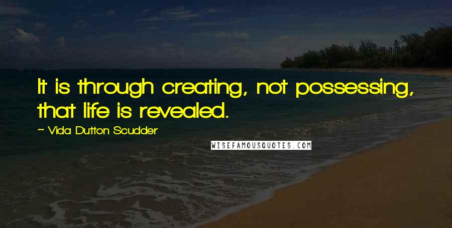 Vida Dutton Scudder Quotes: It is through creating, not possessing, that life is revealed.