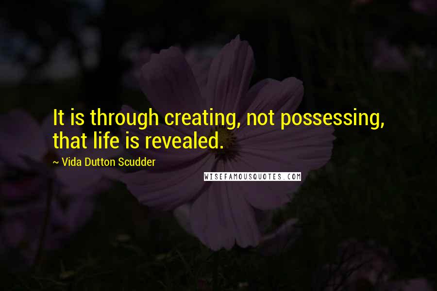 Vida Dutton Scudder Quotes: It is through creating, not possessing, that life is revealed.