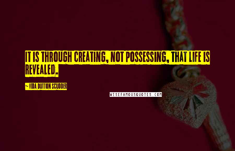 Vida Dutton Scudder Quotes: It is through creating, not possessing, that life is revealed.