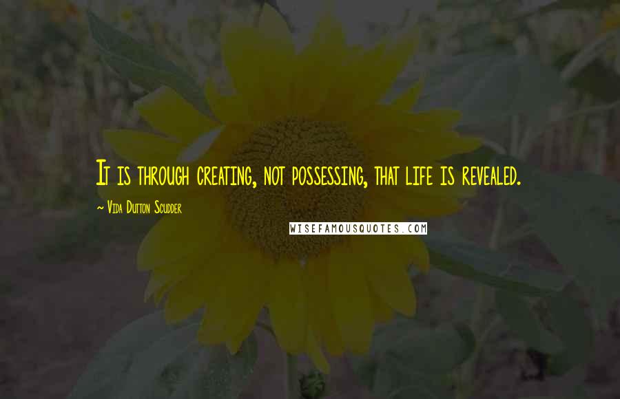 Vida Dutton Scudder Quotes: It is through creating, not possessing, that life is revealed.