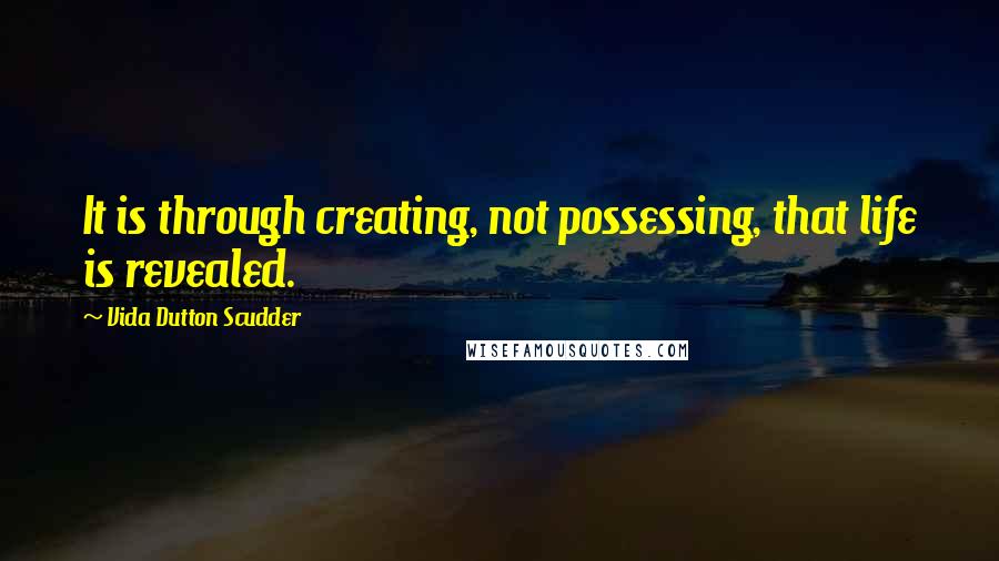 Vida Dutton Scudder Quotes: It is through creating, not possessing, that life is revealed.